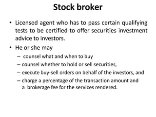 Stock broker
• Licensed agent who has to pass certain qualifying
tests to be certified to offer securities investment
advice to investors.
• He or she may
– counsel what and when to buy
– counsel whether to hold or sell securities,
– execute buy-sell orders on behalf of the investors, and
– charge a percentage of the transaction amount and
a brokerage fee for the services rendered.
 
