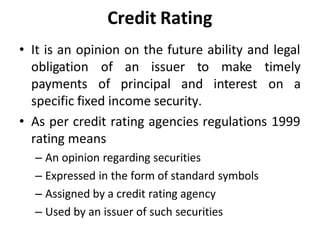 Credit Rating
• It is an opinion on the future ability and legal
obligation
payments
of an issuer to
of principal and
make timely
interest on a
specific fixed income security.
• As per credit rating agencies regulations 1999
rating means
– An opinion regarding securities
– Expressed in the form of standard symbols
– Assigned by a credit rating agency
– Used by an issuer of such securities
 