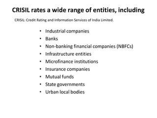 CRISIL rates a wide range of entities, including
CRISIL: Credit Rating and Information Services of India Limited.
• Industrial companies
• Banks
• Non-banking financial companies (NBFCs)
• Infrastructure entities
• Microfinance institutions
• Insurance companies
• Mutual funds
• State governments
• Urban local bodies
 