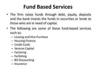 Fund Based Services
• The firm raises funds through debt, equity, deposits
and the bank invests the funds in securities or lends to
those who are in need of capital.
• The following are some of these fund-based services
such as:
– Leasing and Hire Purchase
– Housing Finance
– Credit Cards
– Venture Capital
– Factoring
– Forfeiting
– Bill Discounting
– Insurance
 