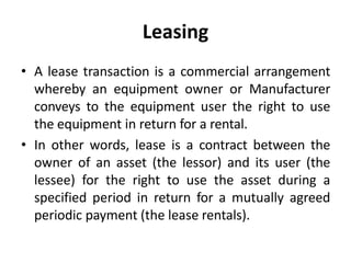 Leasing
• A lease transaction is a commercial arrangement
whereby an equipment owner or Manufacturer
conveys to the equipment user the right to use
the equipment in return for a rental.
• In other words, lease is a contract between the
owner of an asset (the lessor) and its user (the
lessee) for the right to use the asset during a
specified period in return for a mutually agreed
periodic payment (the lease rentals).
 