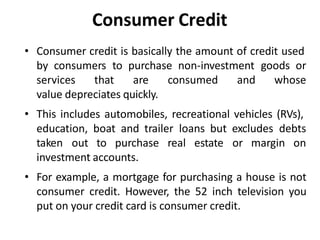 Consumer Credit
• Consumer credit is basically the amount of credit used
by consumers to purchase non-investment goods or
services that are consumed and whose
value depreciates quickly.
• This includes automobiles, recreational vehicles (RVs),
education, boat and trailer loans but excludes debts
taken out to purchase real estate or margin on
investment accounts.
• For example, a mortgage for purchasing a house is not
consumer credit. However, the 52 inch television you
put on your credit card is consumer credit.
 