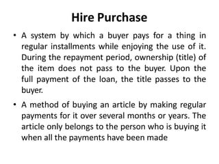 Hire Purchase
• A system by which a buyer pays for a thing in
regular installments while enjoying the use of it.
During the repayment period, ownership (title) of
the item does not pass to the buyer. Upon the
full payment of the loan, the title passes to the
buyer.
• A method of buying an article by making regular
payments for it over several months or years. The
article only belongs to the person who is buying it
when all the payments have been made
 