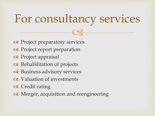 
 Project preparatory services
 Project report preparation
 Project appraisal
 Rehabilitation of projects
 Business advisory services
 Valuation of investments
 Credit rating
 Merger, acquisition and reengineering
For consultancy services
 