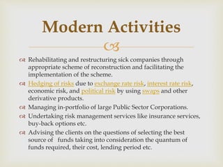
 Rehabilitating and restructuring sick companies through
appropriate scheme of reconstruction and facilitating the
implementation of the scheme.
 Hedging of risks due to exchange rate risk, interest rate risk,
economic risk, and political risk by using swaps and other
derivative products.
 Managing in-portfolio of large Public Sector Corporations.
 Undertaking risk management services like insurance services,
buy-back options etc.
 Advising the clients on the questions of selecting the best
source of funds taking into consideration the quantum of
funds required, their cost, lending period etc.
Modern Activities
 