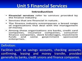 Unit 5 Financial Services
Definition:
Facilities such as savings accounts, checking accounts,
confirming, leasing and money transfer, provided
generally by banks, credit unions and finance companies.
 