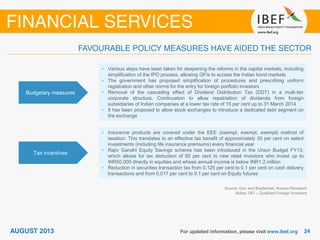 Budgetary measures
• Various steps have been taken for deepening the reforms in the capital markets, including
simplification of the IPO process, allowing QFIs to access the Indian bond markets
• The government has proposed simplification of procedures and prescribing uniform
registration and other norms for the entry for foreign portfolio investors
• Removal of the cascading effect of Dividend Distribution Tax (DDT) in a multi-tier
corporate structure. Continuation to allow repatriation of dividends from foreign
subsidiaries of Indian companies at a lower tax rate of 15 per cent up to 31 March 2014
• It has been proposed to allow stock exchanges to introduce a dedicated debt segment on
the exchange
Tax incentives
• Insurance products are covered under the EEE (exempt, exempt, exempt) method of
taxation. This translates to an effective tax benefit of approximately 30 per cent on select
investments (including life insurance premiums) every financial year
• Rajiv Gandhi Equity Savings scheme has been introduced in the Union Budget FY13,
which allows for tax deduction of 50 per cent to new retail investors who invest up to
INR50,000 directly in equities and whose annual income is below INR1.2 million
• Reduction in securities transaction tax from 0.125 per cent to 0.1 per cent on cash delivery
transactions and from 0.017 per cent to 0.1 per cent on Equity futures
Source: Dun and Bradstreet, Aranca Research
Notes: QFI – Qualified Foreign Investors
 
