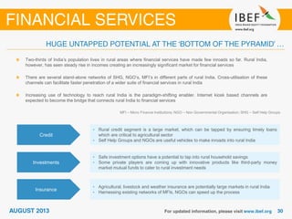 MFI – Micro Finance Institutions; NGO – Non Governmental Organisation; SHG – Self Help Groups
Two-thirds of India’s population lives in rural areas where financial services have made few inroads so far. Rural India,
however, has seen steady rise in incomes creating an increasingly significant market for financial services
There are several stand-alone networks of SHG, NGO’s, MFI’s in different parts of rural India. Cross-utilisation of these
channels can facilitate faster penetration of a wider suite of financial services in rural India
Increasing use of technology to reach rural India is the paradigm-shifting enabler. Internet kiosk based channels are
expected to become the bridge that connects rural India to financial services
Credit
• Rural credit segment is a large market, which can be tapped by ensuring timely loans
which are critical to agricultural sector
• Self Help Groups and NGOs are useful vehicles to make inroads into rural India
Investments
• Safe investment options have a potential to tap into rural household savings
• Some private players are coming up with innovative products like third-party money
market mutual funds to cater to rural investment needs
Insurance
• Agricultural, livestock and weather insurance are potentially large markets in rural India
• Harnessing existing networks of MFIs, NGOs can speed up the process
 