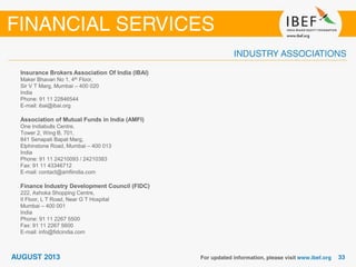 Insurance Brokers Association Of India (IBAI)
Maker Bhavan No 1, 4th Floor,
Sir V T Marg, Mumbai – 400 020
India
Phone: 91 11 22846544
E-mail: ibai@ibai.org
Association of Mutual Funds in India (AMFI)
One Indiabulls Centre,
Tower 2, Wing B, 701,
841 Senapati Bapat Marg,
Elphinstone Road, Mumbai – 400 013
India
Phone: 91 11 24210093 / 24210383
Fax: 91 11 43346712
E-mail: contact@amfiindia.com
Finance Industry Development Council (FIDC)
222, Ashoka Shopping Centre,
II Floor, L T Road, Near G T Hospital
Mumbai – 400 001
India
Phone: 91 11 2267 5500
Fax: 91 11 2267 5600
E-mail: info@fidcindia.com
 