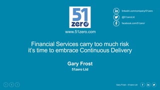 Gary Frost – 51zero Ltd1
Financial Services carry too much risk
it’s time to embrace Continuous Delivery
Gary Frost
51zero Ltd
www.51zero.com
linkedin.com/company/51zero
facebook.com/51zero/
@51zeroLtd
 