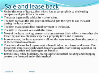 Sale and lease back

 Under this type of lease, a firm which has an asset sells it to the leasing

company and gets it back on lease.
 The asset is generally sold at its market value.
 The firm receives the sale price in cash and gets the right to use the asset
during the lease period.
 The firm makes periodical rental payment to the lessor.
 The title to the asset vests with the lessor.
 Most of the lease back agreements are on a net-net basis which means that the
lessee pays all maintenance expenses, property taxes and insurance.
 In some cases, the lease agreement allows the lease to repurchase the property
at the termination of lease.
 The sale and lease back agreement is beneficial to both lessor and lessee. The
lessor gets immediate cash which becomes available for working capital or for
further expansion and lessor gets tax benefits.
 Retail stores, office buildings, multipurpose industrial building and shopping
centres are financed under this method.

01/08/14

nandini

 