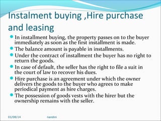 Instalment buying ,Hire purchase
and leasing
In installment buying, the property passes on to the buyer

immediately as soon as the first installment is made.
The balance amount is payable in installments.
Under the contract of installment the buyer has no right to
return the goods.
In case of default, the seller has the right to file a suit in
the court of law to recover his dues.
Hire purchase is an agreement under which the owner
delivers the goods to the buyer who agrees to make
periodical payment as hire charges.
The possession of goods vests with the hirer but the
ownership remains with the seller.
01/08/14

nandini

 