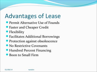Advantages of Lease
Permit Alternative Use of Founds
Faster and Cheaper Credit
Flexibility
Facilitates Additional Borrowings
Protection against obsolescence
No Restrictive Covenants
Hundred Percent Financing
Boon to Small Firm

01/08/14

nandini

 