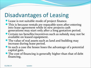 Disadvantages of Leasing
Lease is not suitable mode of project finance.
This is because rentals are repayable soon after entering

into lease agreement while in new projects cash
generations may start only after a long gestation period.
Certain tax benefits/incentives such as subsidy may not be
available on leased equipment.
The value of real assets such as land and building may
increase during lease period.
In such a case the lessee loses the advantage of a potential
capital gain.
The cost of financing is generally higher than that of debt
financing.
01/08/14

nandini

 