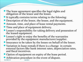 The lease agreement specifies the legal rights and

obligation of the lessor and the lessee.
It typically contains terms relating to the folowing:
Description of the lessor, the lessee, and the equipment.
Amount, time, and place of lease rental payments.
Time and place of equipment delivery.
Lessee’s responsibility for taking delivery and possession of
the leased equipment.
Lessee’s right to enjoy the benefits of the warranties
provided by the equipment manufacturer/supplier.
Insurance to be taken by the lessee on behalf of the lessor.
Variation in lease rentals if there is a change in certain
external factors like bank interest rates, depreciation rates,
and fiscal incentives.
Option of equipment on expiry of the lease period.
Arbitration procedure in the event of dispute.
01/08/14

nandini

 