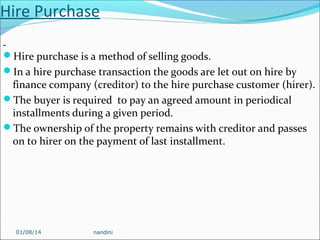 Hire Purchase
Hire purchase is a method of selling goods.
In a hire purchase transaction the goods are let out on hire by

finance company (creditor) to the hire purchase customer (hirer).
The buyer is required to pay an agreed amount in periodical
installments during a given period.
The ownership of the property remains with creditor and passes
on to hirer on the payment of last installment.

01/08/14

nandini

 