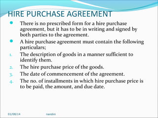 HIRE PURCHASE AGREEMENT



1.
2.
3.
4.

There is no prescribed form for a hire purchase
agreement, but it has to be in writing and signed by
both parties to the agreement.
A hire purchase agreement must contain the following
particulars;
The description of goods in a manner sufficient to
identify them.
The hire purchase price of the goods.
The date of commencement of the agreement.
The no. of installments in which hire purchase price is
to be paid, the amount, and due date.

01/08/14

nandini

 