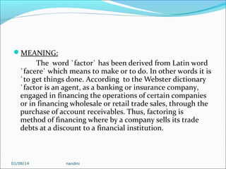 MEANING:

The word `factor` has been derived from Latin word
`facere` which means to make or to do. In other words it is
`to get things done. According to the Webster dictionary
`factor is an agent, as a banking or insurance company,
engaged in financing the operations of certain companies
or in financing wholesale or retail trade sales, through the
purchase of account receivables. Thus, factoring is
method of financing where by a company sells its trade
debts at a discount to a financial institution.

01/08/14

nandini

 