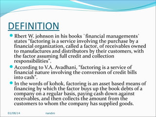 DEFINITION
Rbert W. johnson in his books `financial managements`

states “factoring is a service involving the purchase by a
financial organization, called a factor, of receivables owned
to manufactures and distributors by their customers, with
the factor assuming full credit and collection
responsibilities”.
According to V.A. Avadhani, “factoring is a service of
financial nature involving the conversion of credit bills
into cash”.
In the words of kohok, factoring is an asset based means of
financing by which the factor buys up the book debts of a
company on a regular basis, paying cash down against
receivables, and then collects the amount from the
customers to whom the company has supplied goods.
01/08/14

nandini

 