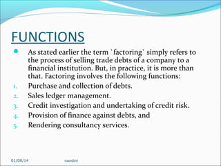 FUNCTIONS


1.
2.
3.
4.
5.

As stated earlier the term `factoring` simply refers to
the process of selling trade debts of a company to a
financial institution. But, in practice, it is more than
that. Factoring involves the following functions:
Purchase and collection of debts.
Sales ledger management.
Credit investigation and undertaking of credit risk.
Provision of finance against debts, and
Rendering consultancy services.

01/08/14

nandini

 