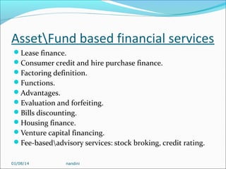 AssetFund based financial services
Lease finance.
Consumer credit and hire purchase finance.
Factoring definition.
Functions.
Advantages.
Evaluation and forfeiting.
Bills discounting.
Housing finance.
Venture capital financing.
Fee-basedadvisory services: stock broking, credit rating.
01/08/14

nandini

 