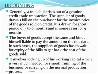 DICOUNTING
Generally, a trade bill arises out of a genuine

credit trade transaction. The supplier of goods
draws s bill on the purchaser for the invoice price
of the goods sold on credit. It is drawn for short
period of 3 to 6 months and in some cases for 9
months.
The buyer of goods accept the same and binds
himself liable to pay the amount on the due date.
In such cases, the suppliers of goods has to wait
for expiry of the bills to get back the cost of the
goods sold.
It involves locking up of his working capital which
is very much needed for smooth running of the
business or carrying on the normal production
01/08/14
nandini
process.

 