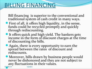 BILLING FINANCING
Bill financing is superior to the conventional and
traditional system of cash credit in many ways.
First of all, it offers high liquidity, in the sense,
funds could be recycled promptly and quickly
through rediscounting.
It offers quick and high yield. The bankers gets
income in the form of discount charges at the time
of discounting the bills.
Again, there is every opportunity to earn the
spread between the rates of discount and
rediscounts.
Moreover, bills drawn by business people would
never be dishonored and they are not subject to
any fluctuations in their values.
01/08/14
nandini


 