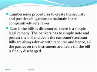 Cumbersome procedures to create the security

and positive obligations to maintain it are
comparatively very fewer
Even if the bills is dishonored, there is a simple
legal remedy. The bankers has to simply note and
protest the bill and debit the customer's account.
Bills are always drawn with recourse and hence, all
the parties on the instrument are liable till the bill
is finally discharged.

01/08/14

nandini

 