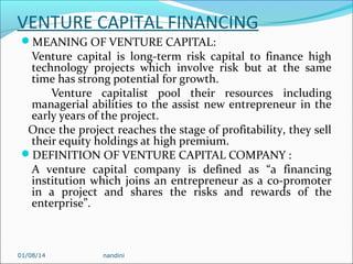 VENTURE CAPITAL FINANCING
MEANING OF VENTURE CAPITAL:

Venture capital is long-term risk capital to finance high
technology projects which involve risk but at the same
time has strong potential for growth.
Venture capitalist pool their resources including
managerial abilities to the assist new entrepreneur in the
early years of the project.
Once the project reaches the stage of profitability, they sell
their equity holdings at high premium.
DEFINITION OF VENTURE CAPITAL COMPANY :
A venture capital company is defined as “a financing
institution which joins an entrepreneur as a co-promoter
in a project and shares the risks and rewards of the
enterprise”.

01/08/14

nandini

 