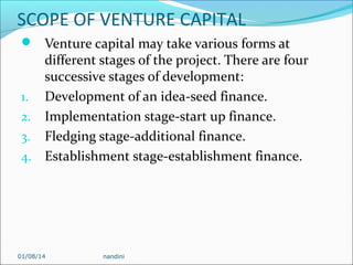 SCOPE OF VENTURE CAPITAL
 Venture capital may take various forms at

different stages of the project. There are four
successive stages of development:
1. Development of an idea-seed finance.
2. Implementation stage-start up finance.
3. Fledging stage-additional finance.
4. Establishment stage-establishment finance.

01/08/14

nandini

 