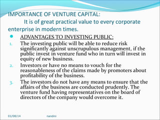 IMPORTANCE OF VENTURE CAPITAL:
It is of great practical value to every corporate
enterprise in modern times.

1.

2.
3.

ADVANTAGES TO INVESTING PUBLIC:
The investing public will be able to reduce risk
significantly against unscrupulous management, if the
public invest in venture fund who in turn will invest in
equity of new business.
Investors or have no means to vouch for the
reasonableness of the claims made by promoters about
profitability of the business.
The investors do not have any means to ensure that the
affairs of the business are conducted prudently. The
venture fund having representatives on the board of
directors of the company would overcome it.

01/08/14

nandini

 