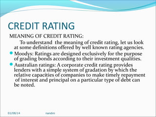 CREDIT RATING
MEANING OF CREDIT RATING:
To understand the meaning of credit rating, let us look
at some definitions offered by well known rating agencies.
Moodys: Ratings are designed exclusively for the purpose
of grading bonds according to their investment qualities.
Australian ratings: A corporate credit rating provides
lenders with a simple system of gradation by which the
relative capacities of companies to make timely repayment
of interest and principal on a particular type of debt can
be noted.

01/08/14

nandini

 