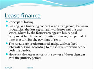 Lease finance
Concept of leasing:
Leasing, as a financing concept is an arrangement between

two parties, the leasing company or lessor and the user
lessee, where by the former arranges to buy capital
equipment for the use of the latter for an agreed period of
time in return for the payment of rent.
The rentals are predetermined and payable at fixed
intervals of time, according to the mutual convenience of
both the parties.
However, the lesser remains the owner of the equipment
over the primary period
01/08/14

nandini

 