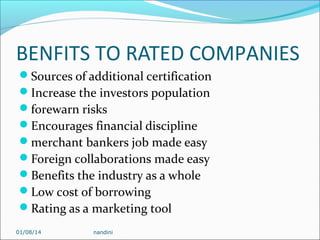 BENFITS TO RATED COMPANIES
Sources of additional certification
Increase the investors population
forewarn risks
Encourages financial discipline
merchant bankers job made easy
Foreign collaborations made easy
Benefits the industry as a whole
Low cost of borrowing
Rating as a marketing tool
01/08/14

nandini

 
