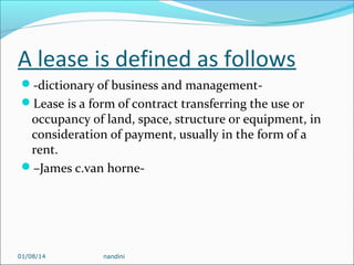 A lease is defined as follows
-dictionary of business and managementLease is a form of contract transferring the use or

occupancy of land, space, structure or equipment, in
consideration of payment, usually in the form of a
rent.
–James c.van horne-

01/08/14

nandini

 
