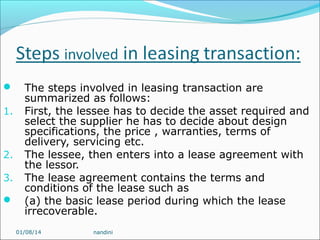 
1.

2.
3.


The steps involved in leasing transaction are
summarized as follows:
First, the lessee has to decide the asset required and
select the supplier he has to decide about design
specifications, the price , warranties, terms of
delivery, servicing etc.
The lessee, then enters into a lease agreement with
the lessor.
The lease agreement contains the terms and
conditions of the lease such as
(a) the basic lease period during which the lease
irrecoverable.
01/08/14

nandini

 