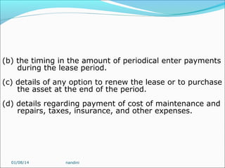 (b) the timing in the amount of periodical enter payments
during the lease period.
(c) details of any option to renew the lease or to purchase
the asset at the end of the period.
(d) details regarding payment of cost of maintenance and
repairs, taxes, insurance, and other expenses.

01/08/14

nandini

 