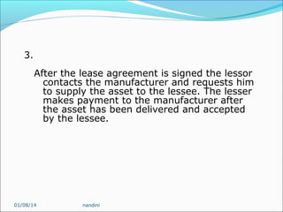 3.
After the lease agreement is signed the lessor
contacts the manufacturer and requests him
to supply the asset to the lessee. The lesser
makes payment to the manufacturer after
the asset has been delivered and accepted
by the lessee.

01/08/14

nandini

 