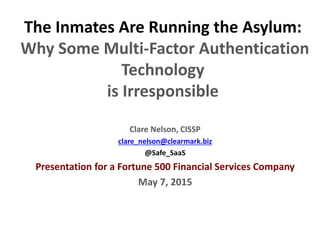 Slide 0
The Inmates Are Running the Asylum:
Why Some Multi-Factor Authentication
Technology
is Irresponsible
Clare Nelson, CISSP
clare_nelson@clearmark.biz
@Safe_SaaS
Presentation for a Fortune 500 Financial Services Company
May 7, 2015
 