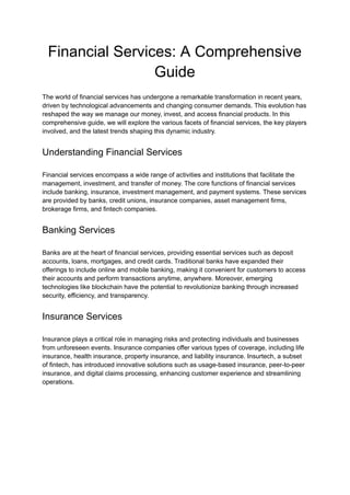 Financial Services: A Comprehensive
Guide
The world of financial services has undergone a remarkable transformation in recent years,
driven by technological advancements and changing consumer demands. This evolution has
reshaped the way we manage our money, invest, and access financial products. In this
comprehensive guide, we will explore the various facets of financial services, the key players
involved, and the latest trends shaping this dynamic industry.
Understanding Financial Services
Financial services encompass a wide range of activities and institutions that facilitate the
management, investment, and transfer of money. The core functions of financial services
include banking, insurance, investment management, and payment systems. These services
are provided by banks, credit unions, insurance companies, asset management firms,
brokerage firms, and fintech companies.
Banking Services
Banks are at the heart of financial services, providing essential services such as deposit
accounts, loans, mortgages, and credit cards. Traditional banks have expanded their
offerings to include online and mobile banking, making it convenient for customers to access
their accounts and perform transactions anytime, anywhere. Moreover, emerging
technologies like blockchain have the potential to revolutionize banking through increased
security, efficiency, and transparency.
Insurance Services
Insurance plays a critical role in managing risks and protecting individuals and businesses
from unforeseen events. Insurance companies offer various types of coverage, including life
insurance, health insurance, property insurance, and liability insurance. Insurtech, a subset
of fintech, has introduced innovative solutions such as usage-based insurance, peer-to-peer
insurance, and digital claims processing, enhancing customer experience and streamlining
operations.
 