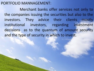 PORTFOLIO MANNAGEMENT: Merchant banks offer services not only to the companies issuing the securities but also to the investors. They advice their clients mostly institutional investors, regarding investment decisions  as to the quantum of amount security and the type of security in which to invest. 