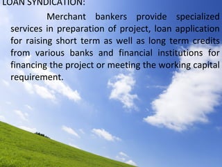LOAN SYNDICATION: Merchant bankers provide specialized services in preparation of project, loan application for raising short term as well as long term credits from various banks and financial institutions for financing the project or meeting the working capital requirement.  
