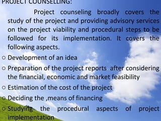 PROJECT COUNSELLING:  Project counseling broadly covers the study of the project and providing advisory services on the project viability and procedural steps to be followed for its implementation. It covers the following aspects. Development of an idea  Preparation of the project reports  after considering the financial, economic and market feasibility  Estimation of the cost of the project  Deciding the ,means of financing  Studying the procedural aspects of project implementation 