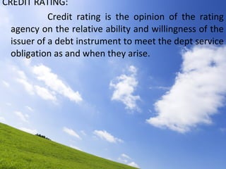 CREDIT RATING: Credit rating is the opinion of the rating agency on the relative ability and willingness of the issuer of a debt instrument to meet the dept service obligation as and when they arise.  