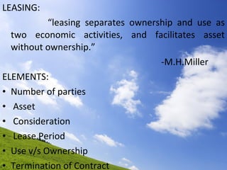 LEASING: “ leasing separates ownership and use as two economic activities, and facilitates asset without ownership.” -M.H.Miller ELEMENTS: Number of parties Asset Consideration Lease Period Use v/s Ownership Termination of Contract 