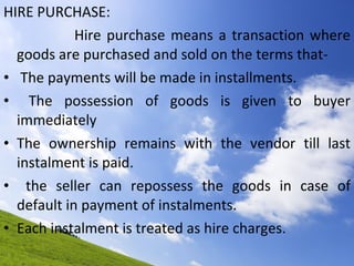 HIRE PURCHASE: Hire purchase means a transaction where goods are purchased and sold on the terms that- The payments will be made in installments. The possession of goods is given to buyer immediately The ownership remains with the vendor till last instalment is paid. the seller can repossess the goods in case of default in payment of instalments. Each instalment is treated as hire charges.  