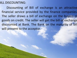 BILL DISCOUNTING: Discounting of Bill of exchange is an attractive financial service provided by the finance companies. The seller draws a bill of exchange on the buyers of goods on credit. The seller will get the bill of exchange discounted at Bank. The Bank on the maturity of bill will present to the acceptor. 