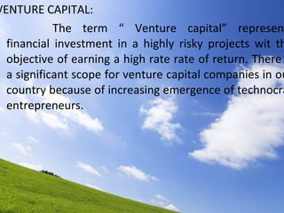 VENTURE CAPITAL: The term “ Venture capital” represents financial investment in a highly risky projects wit the objective of earning a high rate rate of return. There is a significant scope for venture capital companies in our country because of increasing emergence of technocrat entrepreneurs. 