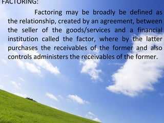 FACTORING: Factoring may be broadly be defined as the relationship, created by an agreement, between the seller of the goods/services and a financial institution called the factor, where by the latter purchases the receivables of the former and also controls administers the receivables of the former. 