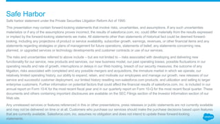 Safe harbor statement under the Private Securities Litigation Reform Act of 1995:
This presentation may contain forward-looking statements that involve risks, uncertainties, and assumptions. If any such uncertainties
materialize or if any of the assumptions proves incorrect, the results of salesforce.com, inc. could differ materially from the results expressed
or implied by the forward-looking statements we make. All statements other than statements of historical fact could be deemed forward-
looking, including any projections of product or service availability, subscriber growth, earnings, revenues, or other financial items and any
statements regarding strategies or plans of management for future operations, statements of belief, any statements concerning new,
planned, or upgraded services or technology developments and customer contracts or use of our services.
The risks and uncertainties referred to above include – but are not limited to – risks associated with developing and delivering new
functionality for our service, new products and services, our new business model, our past operating losses, possible fluctuations in our
operating results and rate of growth, interruptions or delays in our Web hosting, breach of our security measures, the outcome of any
litigation, risks associated with completed and any possible mergers and acquisitions, the immature market in which we operate, our
relatively limited operating history, our ability to expand, retain, and motivate our employees and manage our growth, new releases of our
service and successful customer deployment, our limited history reselling non-salesforce.com products, and utilization and selling to larger
enterprise customers. Further information on potential factors that could affect the financial results of salesforce.com, inc. is included in our
annual report on Form 10-K for the most recent fiscal year and in our quarterly report on Form 10-Q for the most recent fiscal quarter. These
documents and others containing important disclosures are available on the SEC Filings section of the Investor Information section of our
Web site.
Any unreleased services or features referenced in this or other presentations, press releases or public statements are not currently available
and may not be delivered on time or at all. Customers who purchase our services should make the purchase decisions based upon features
that are currently available. Salesforce.com, inc. assumes no obligation and does not intend to update these forward-looking
statements.
Safe Harbor
 